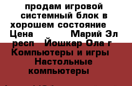 продам игровой системный блок в хорошем состояние  › Цена ­ 9 000 - Марий Эл респ., Йошкар-Ола г. Компьютеры и игры » Настольные компьютеры   